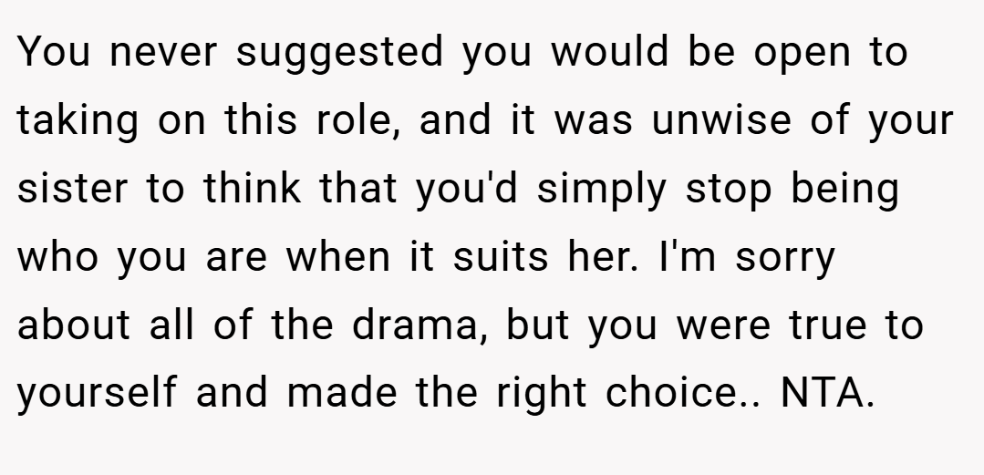 You never suggested you would be open to taking on this role, and it was unwise of your sister to think that you'd simply stop being who you are when it suits her. I'm sorry about all of the drama, but you were true to yourself and made the right choice.. NTA.