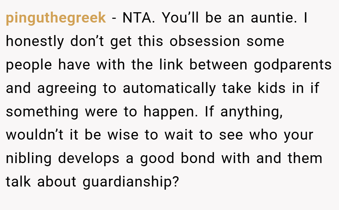 pinguthegreek − NTA. You’ll be an auntie. I honestly don’t get this obsession some people have with the link between godparents and agreeing to automatically take kids in if something were to happen. If anything, wouldn’t it be wise to wait to see who your nibling develops a good bond with and them talk about guardianship?
