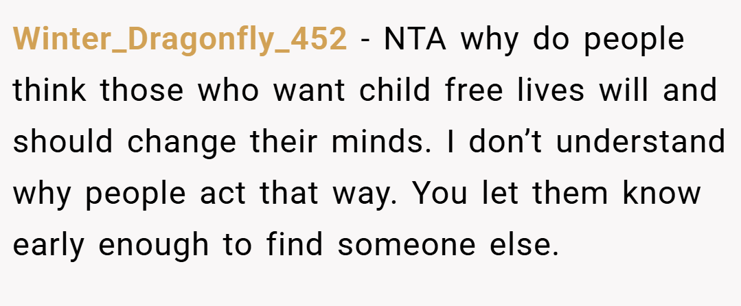 Winter_Dragonfly_452 − NTA why do people think those who want child free lives will and should change their minds. I don’t understand why people act that way. You let them know early enough to find someone else.