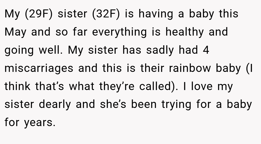 My (29F) sister (32F) is having a baby this May and so far everything is healthy and going well. My sister has sadly had 4 miscarriages and this is their rainbow baby (I think that’s what they’re called). I love my sister dearly and she’s been trying for a baby for years.