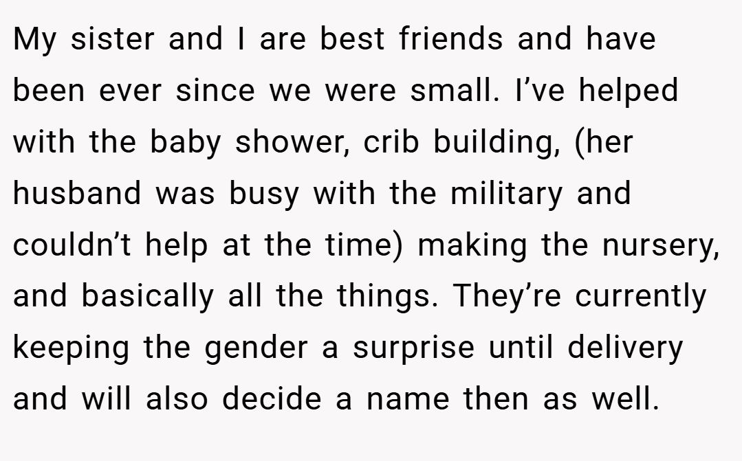 My sister and I are best friends and have been ever since we were small. I’ve helped with the baby shower, crib building, (her husband was busy with the military and couldn’t help at the time) making the nursery, and basically all the things. They’re currently keeping the gender a surprise until delivery and will also decide a name then as well.