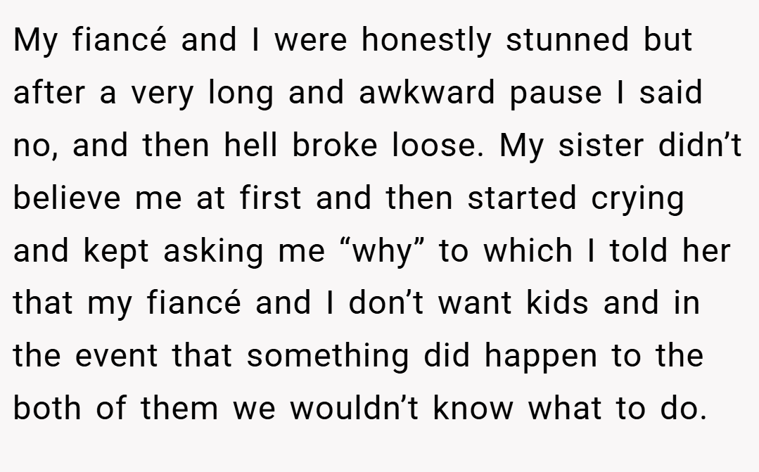 My fiancé and I were honestly stunned but after a very long and awkward pause I said no, and then hell broke loose. My sister didn’t believe me at first and then started crying and kept asking me “why” to which I told her that my fiancé and I don’t want kids and in the event that something did happen to the both of them we wouldn’t know what to do.