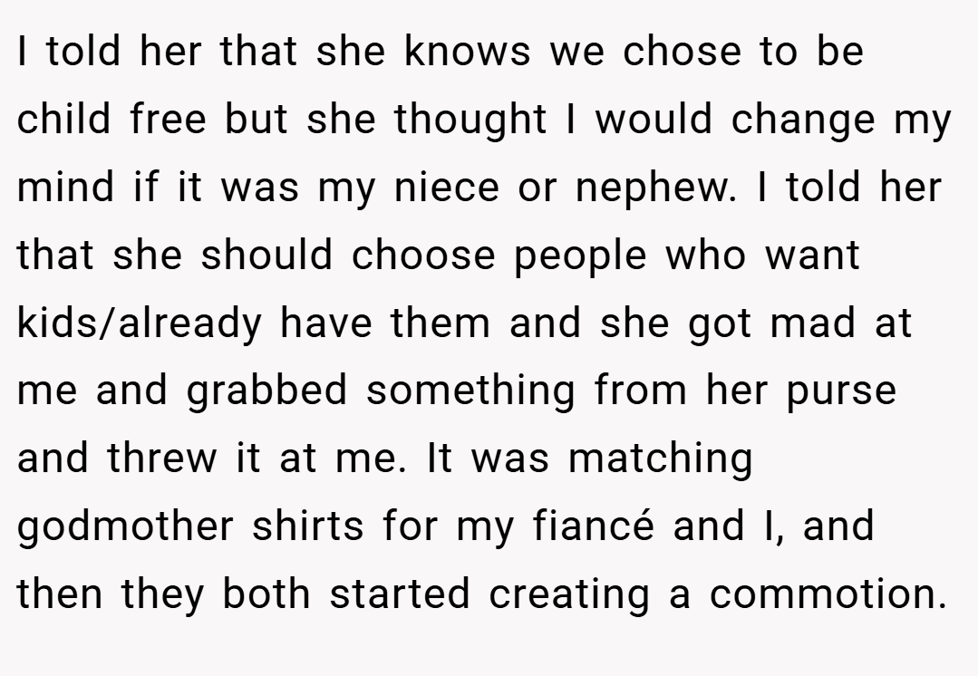 I told her that she knows we chose to be child free but she thought I would change my mind if it was my niece or nephew. I told her that she should choose people who want kids/already have them and she got mad at me and grabbed something from her purse and threw it at me. It was matching godmother shirts for my fiancé and I, and then they both started creating a commotion.