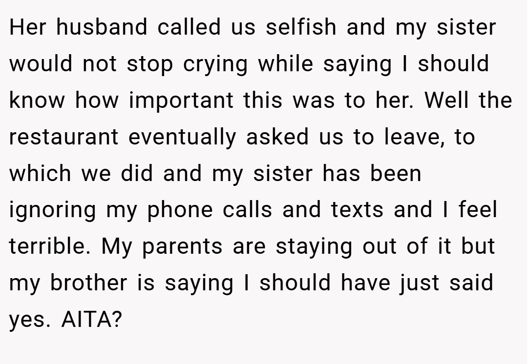 Her husband called us selfish and my sister would not stop crying while saying I should know how important this was to her. Well the restaurant eventually asked us to leave, to which we did and my sister has been ignoring my phone calls and texts and I feel terrible. My parents are staying out of it but my brother is saying I should have just said yes. AITA?