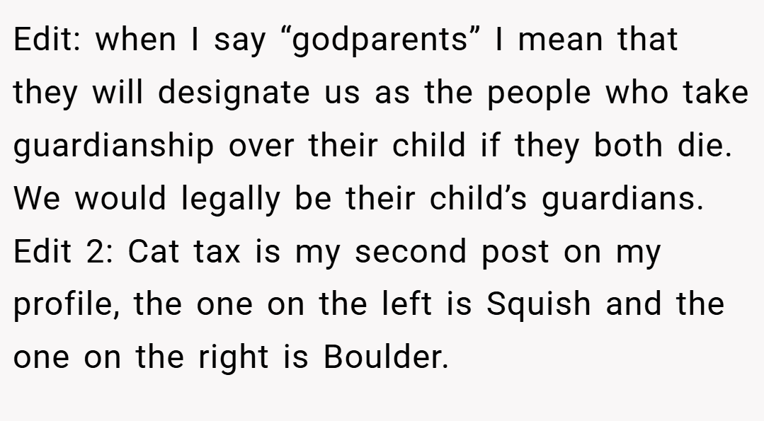 Edit: when I say “godparents” I mean that they will designate us as the people who take guardianship over their child if they both die. We would legally be their child’s guardians. Edit 2: Cat tax is my second post on my profile, the one on the left is Squish and the one on the right is Boulder.