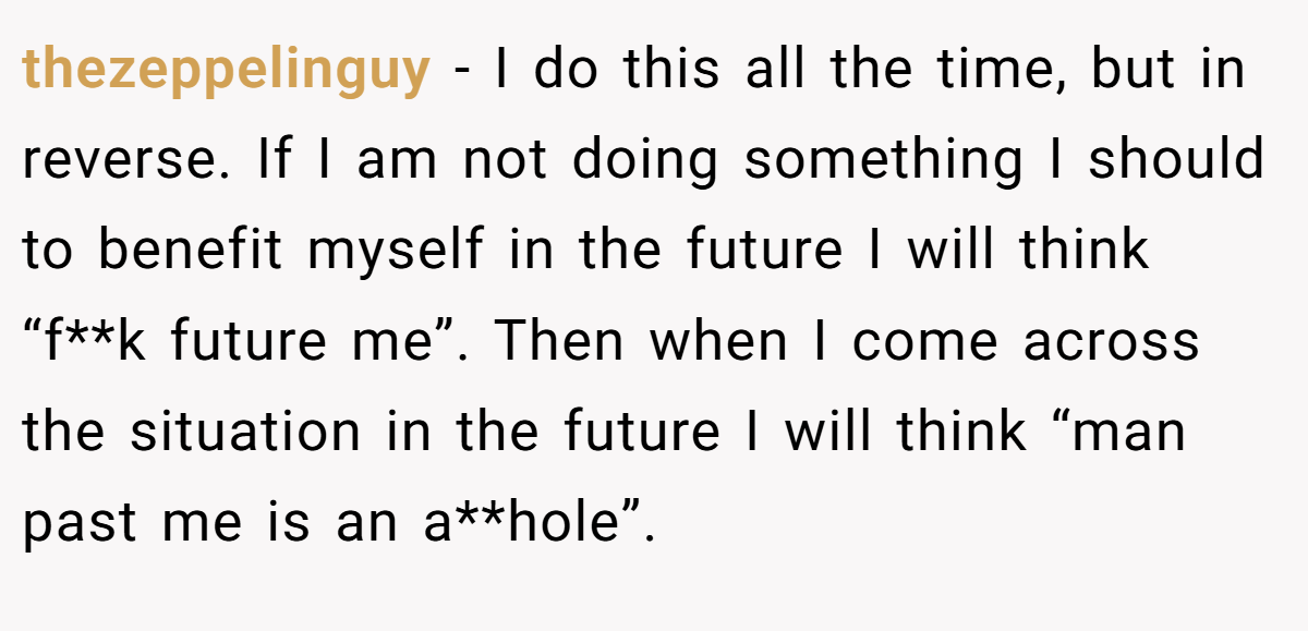 thezeppelinguy − I do this all the time, but in reverse. If I am not doing something I should to benefit myself in the future I will think “f**k future me”. Then when I come across the situation in the future I will think “man past me is an a**hole”.