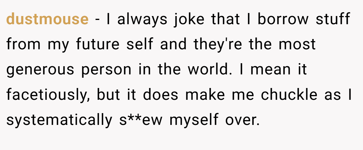 dustmouse − I always joke that I borrow stuff from my future self and they're the most generous person in the world. I mean it facetiously, but it does make me chuckle as I systematically s**ew myself over.