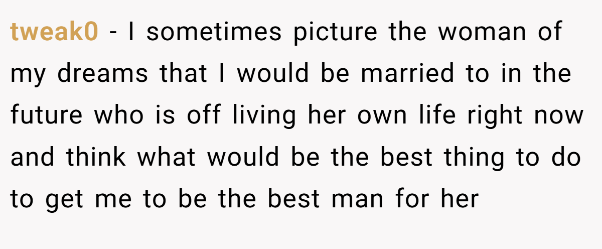 tweak0 − I sometimes picture the woman of my dreams that I would be married to in the future who is off living her own life right now and think what would be the best thing to do to get me to be the best man for her