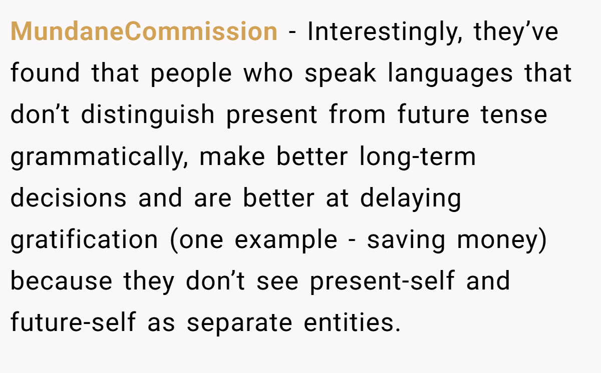 MundaneCommission − Interestingly, they’ve found that people who speak languages that don’t distinguish present from future tense grammatically, make better long-term decisions and are better at delaying gratification (one example - saving money) because they don’t see present-self and future-self as separate entities.