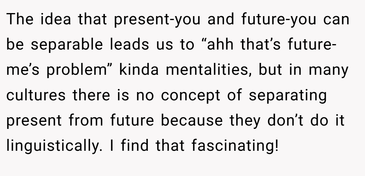 The idea that present-you and future-you can be separable leads us to “ahh that’s future-me’s problem” kinda mentalities, but in many cultures there is no concept of separating present from future because they don’t do it linguistically. I find that fascinating!