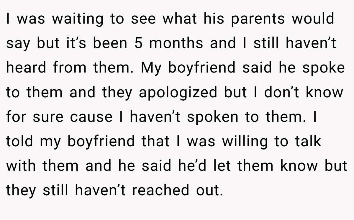 I was waiting to see what his parents would say but it’s been 5 months and I still haven’t heard from them. My boyfriend said he spoke to them and they apologized but I don’t know for sure cause I haven’t spoken to them. I told my boyfriend that I was willing to talk with them and he said he’d let them know but they still haven’t reached out.