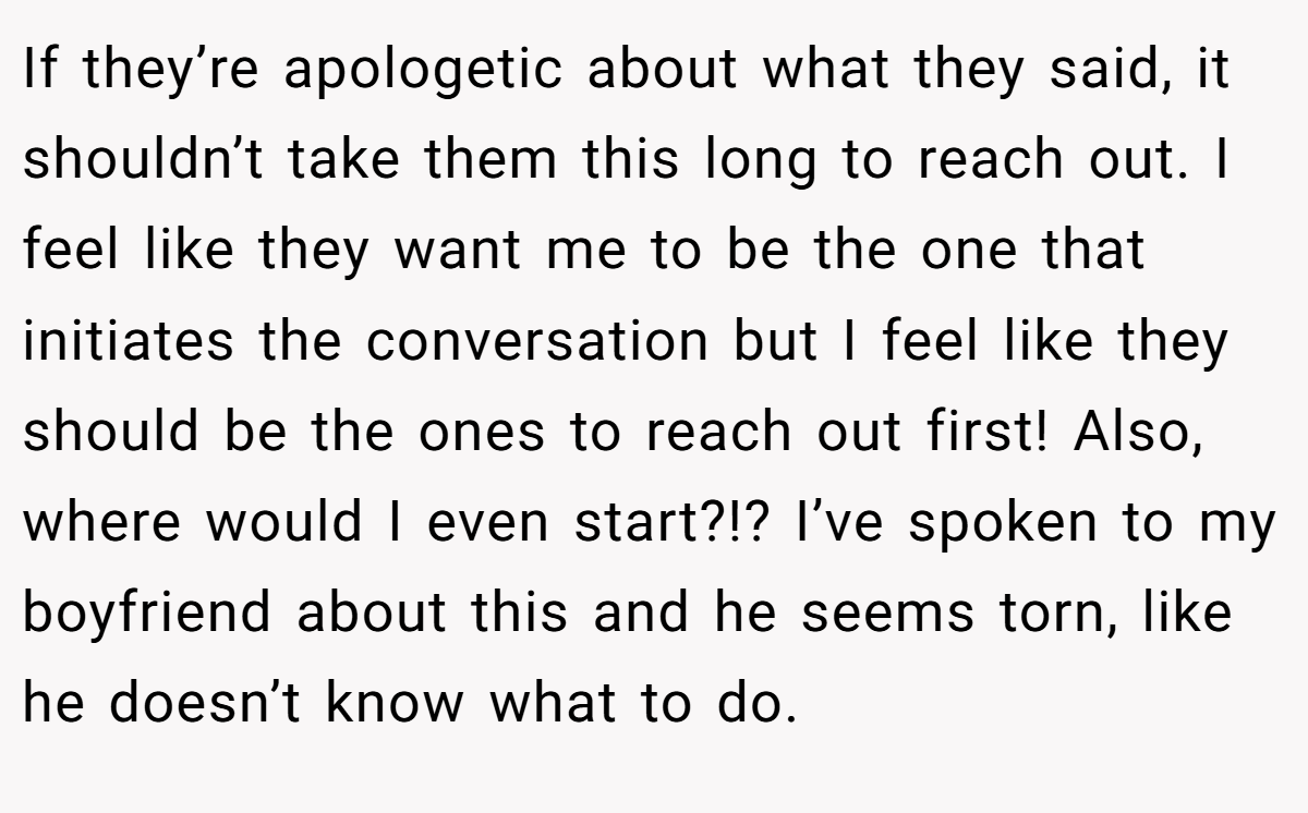 If they’re apologetic about what they said, it shouldn’t take them this long to reach out. I feel like they want me to be the one that initiates the conversation but I feel like they should be the ones to reach out first! Also, where would I even start?!? I’ve spoken to my boyfriend about this and he seems torn, like he doesn’t know what to do.
