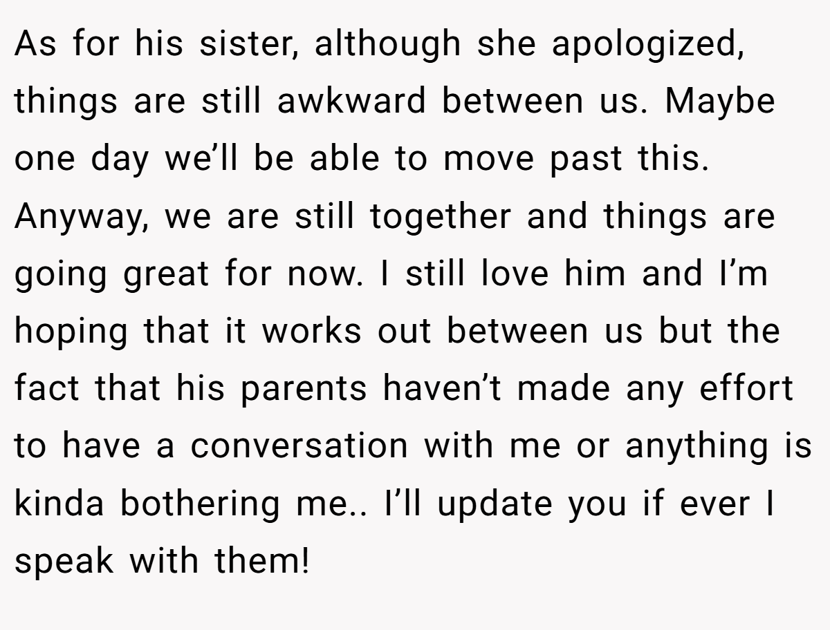 As for his sister, although she apologized, things are still awkward between us. Maybe one day we’ll be able to move past this. Anyway, we are still together and things are going great for now. I still love him and I’m hoping that it works out between us but the fact that his parents haven’t made any effort to have a conversation with me or anything is kinda bothering me.. I’ll update you if ever I speak with them!