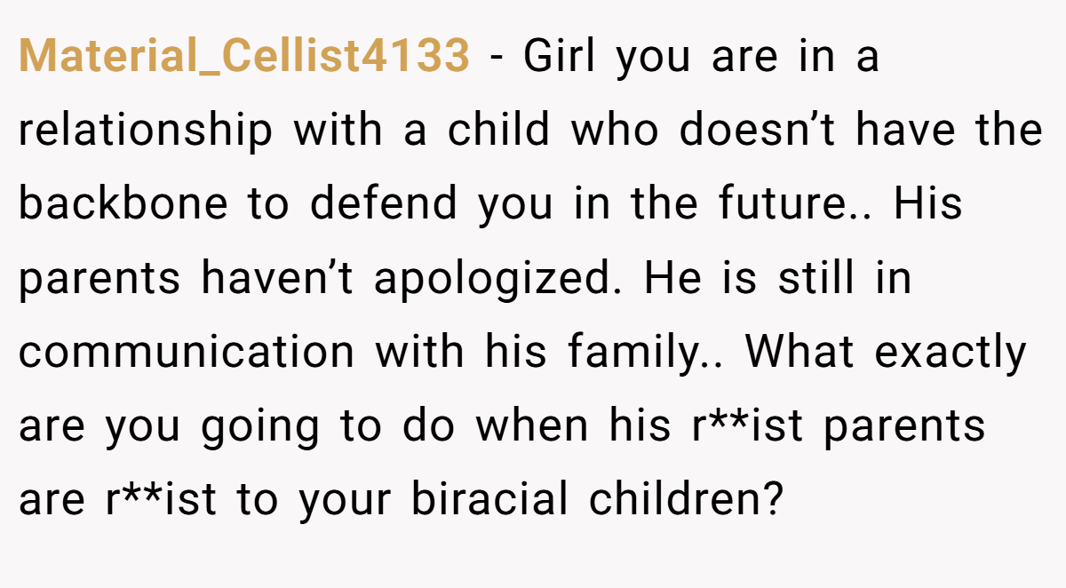 Material_Cellist4133 − Girl you are in a relationship with a child who doesn’t have the backbone to defend you in the future.. His parents haven’t apologized. He is still in communication with his family.. What exactly are you going to do when his r**ist parents are r**ist to your biracial children?