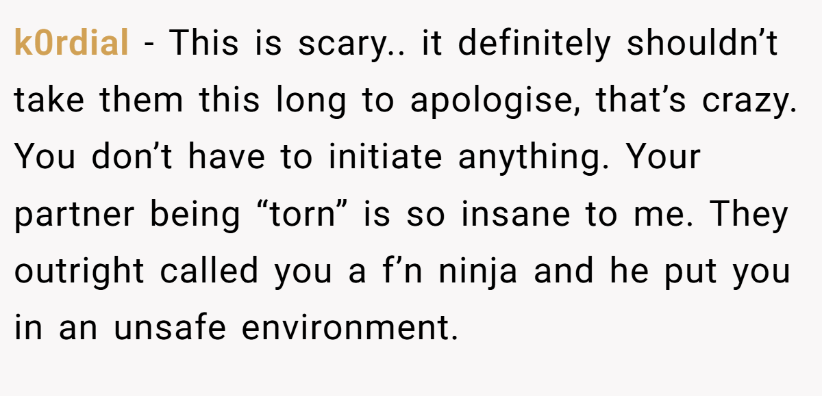 k0rdial − This is scary.. it definitely shouldn’t take them this long to apologise, that’s crazy. You don’t have to initiate anything. Your partner being “torn” is so insane to me. They outright called you a f’n ninja and he put you in an unsafe environment.