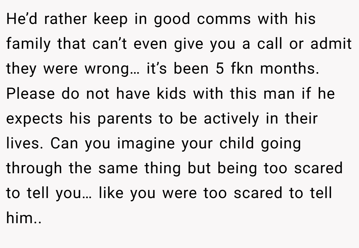 He’d rather keep in good comms with his family that can’t even give you a call or admit they were wrong… it’s been 5 fkn months. Please do not have kids with this man if he expects his parents to be actively in their lives. Can you imagine your child going through the same thing but being too scared to tell you… like you were too scared to tell him..