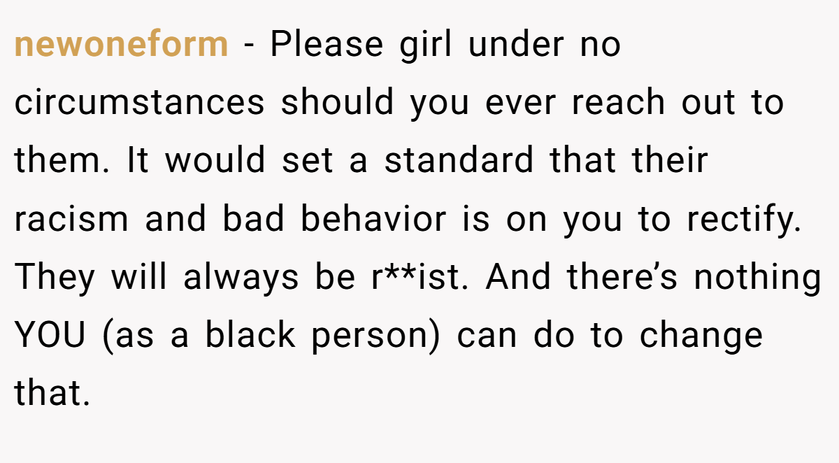 newoneform − Please girl under no circumstances should you ever reach out to them. It would set a standard that their racism and bad behavior is on you to rectify. They will always be r**ist. And there’s nothing YOU (as a black person) can do to change that.