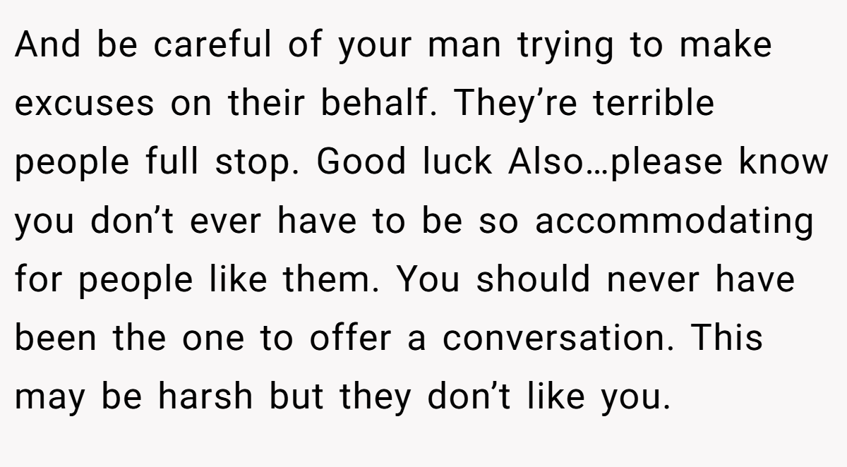 And be careful of your man trying to make excuses on their behalf. They’re terrible people full stop. Good luck Also…please know you don’t ever have to be so accommodating for people like them. You should never have been the one to offer a conversation. This may be harsh but they don’t like you.