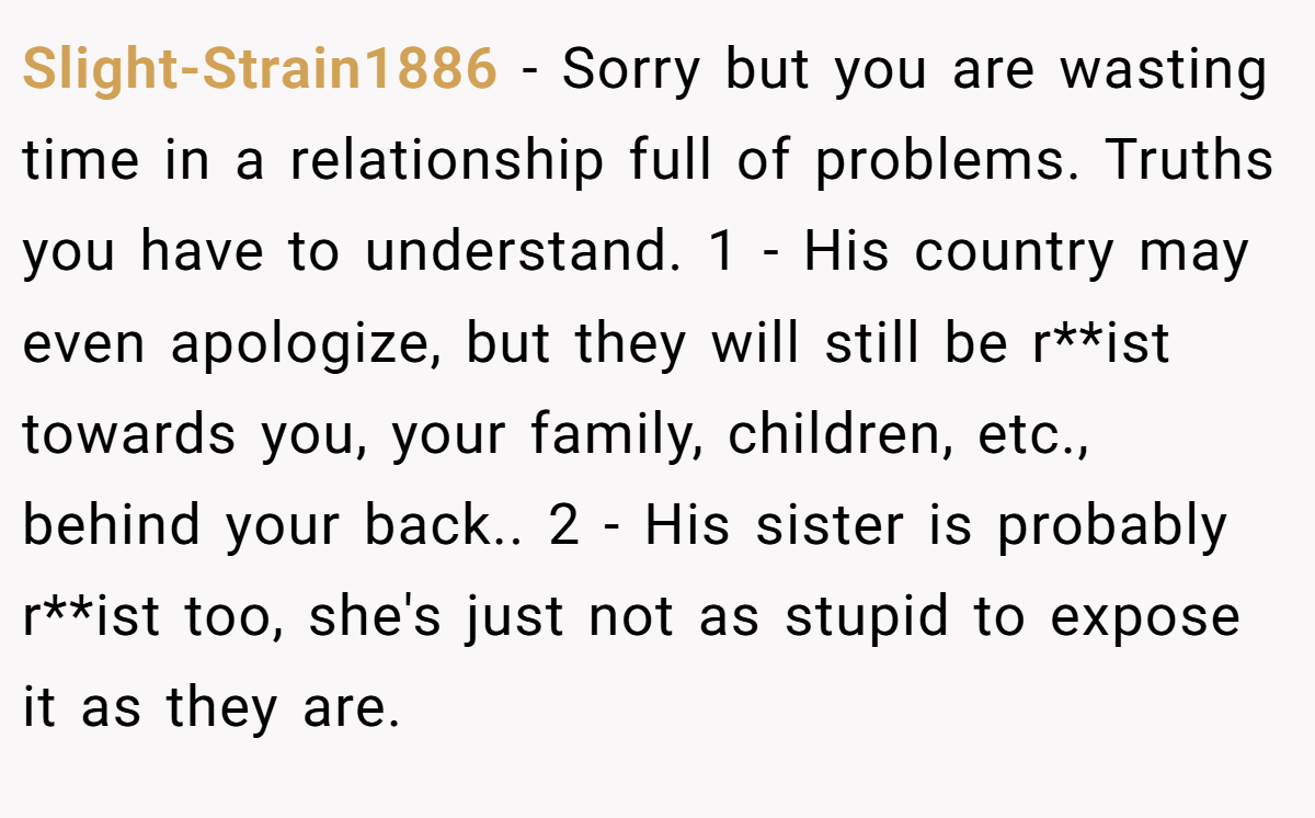 Slight-Strain1886 − Sorry but you are wasting time in a relationship full of problems. Truths you have to understand. 1 - His country may even apologize, but they will still be r**ist towards you, your family, children, etc., behind your back.. 2 - His sister is probably r**ist too, she's just not as stupid to expose it as they are.