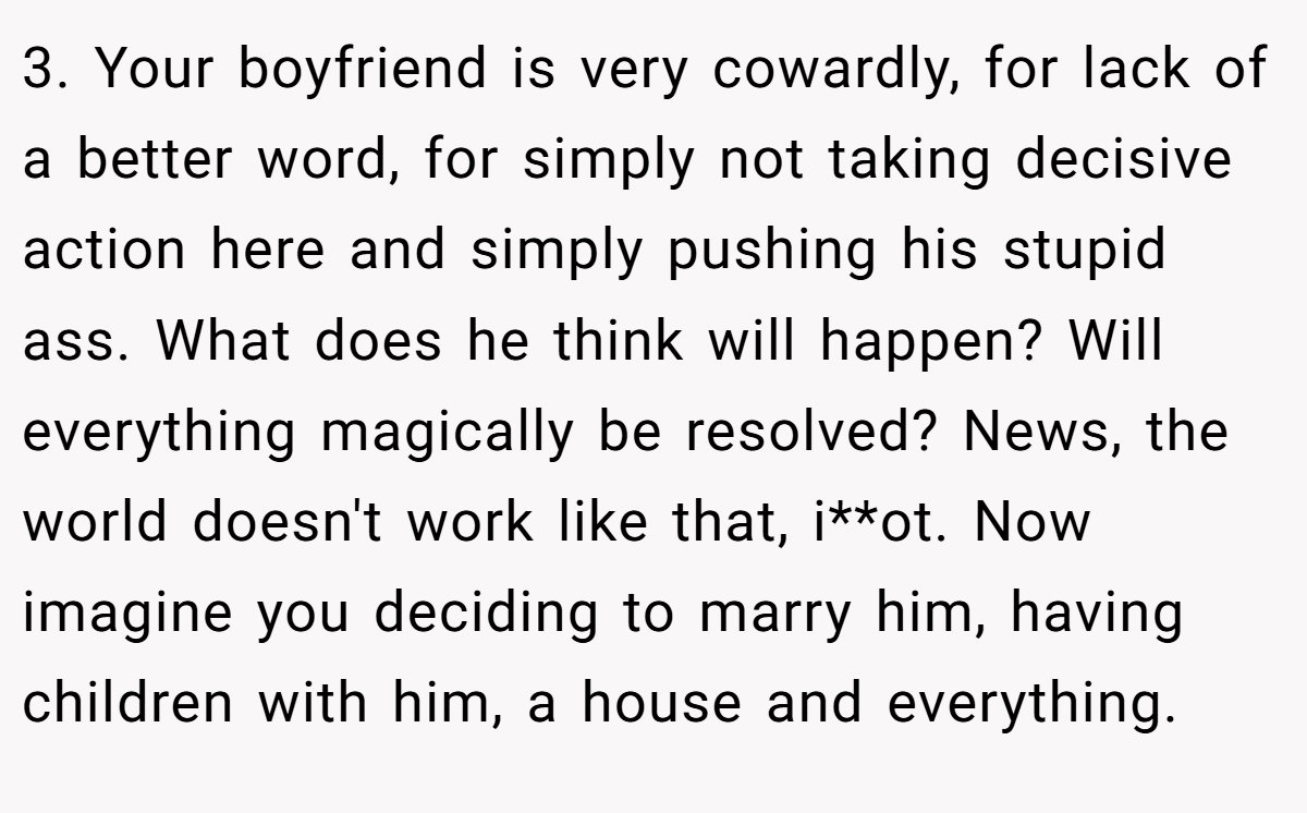 3. Your boyfriend is very cowardly, for lack of a better word, for simply not taking decisive action here and simply pushing his stupid ass. What does he think will happen? Will everything magically be resolved? News, the world doesn't work like that, i**ot. Now imagine you deciding to marry him, having children with him, a house and everything.