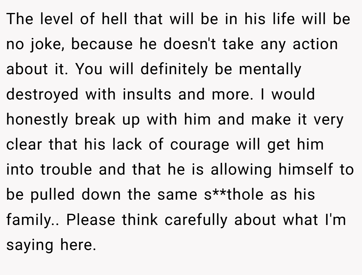 The level of hell that will be in his life will be no joke, because he doesn't take any action about it. You will definitely be mentally destroyed with insults and more. I would honestly break up with him and make it very clear that his lack of courage will get him into trouble and that he is allowing himself to be pulled down the same s**thole as his family.. Please think carefully about what I'm saying here.