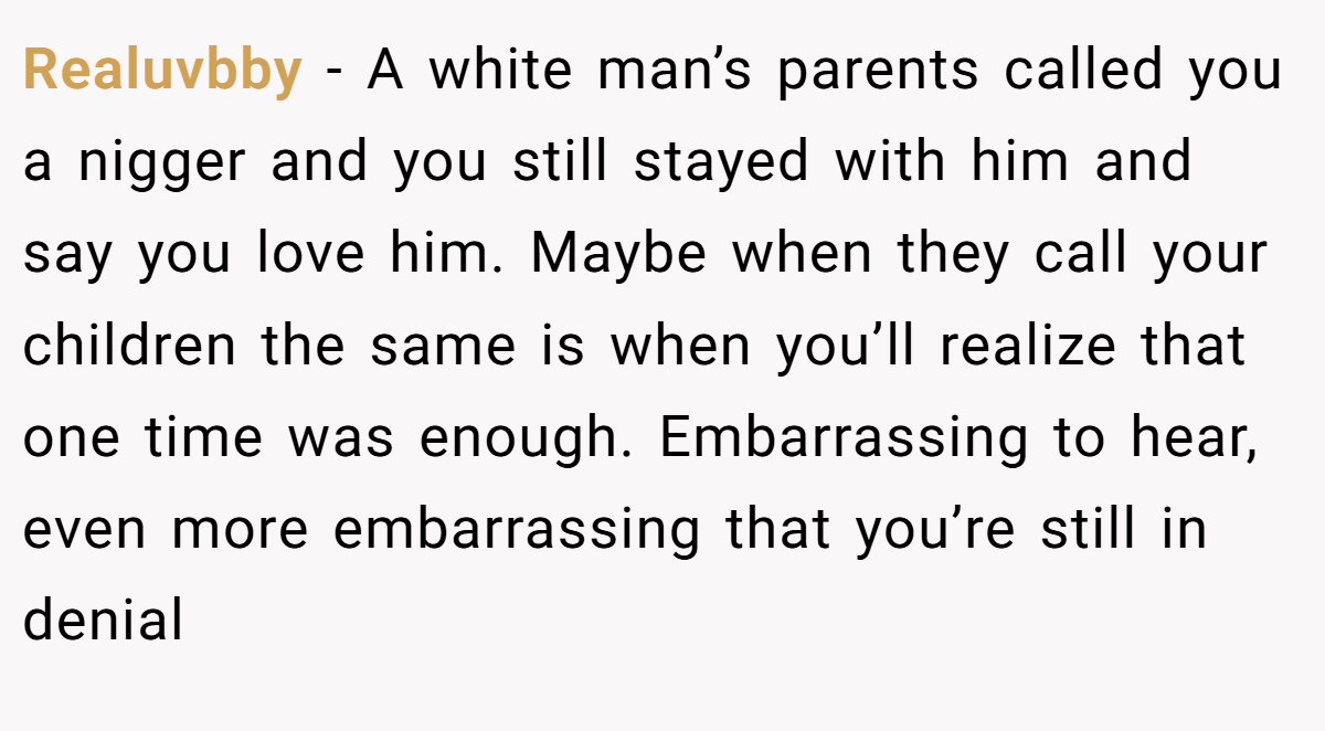 Realuvbby − A white man’s parents called you a nigger and you still stayed with him and say you love him. Maybe when they call your children the same is when you’ll realize that one time was enough. Embarrassing to hear, even more embarrassing that you’re still in denial