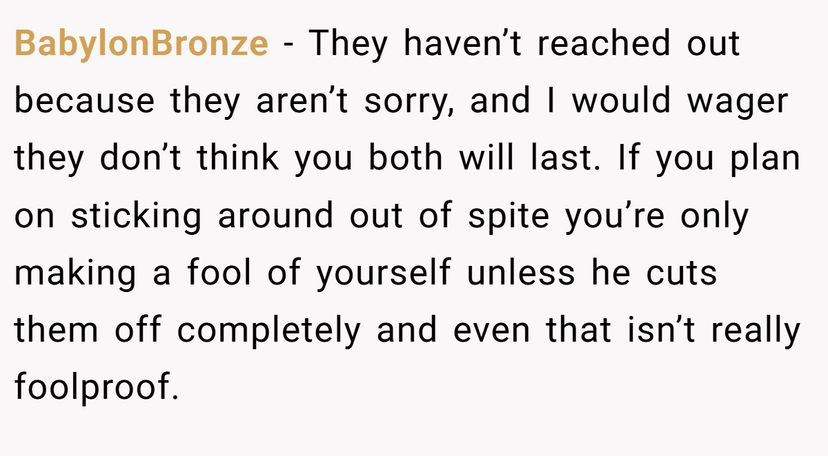 BabylonBronze − They haven’t reached out because they aren’t sorry, and I would wager they don’t think you both will last. If you plan on sticking around out of spite you’re only making a fool of yourself unless he cuts them off completely and even that isn’t really foolproof.