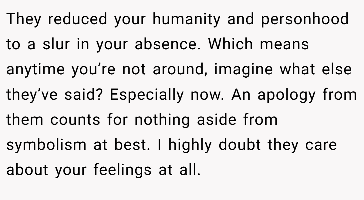 They reduced your humanity and personhood to a slur in your absence. Which means anytime you’re not around, imagine what else they’ve said? Especially now. An apology from them counts for nothing aside from symbolism at best. I highly doubt they care about your feelings at all.
