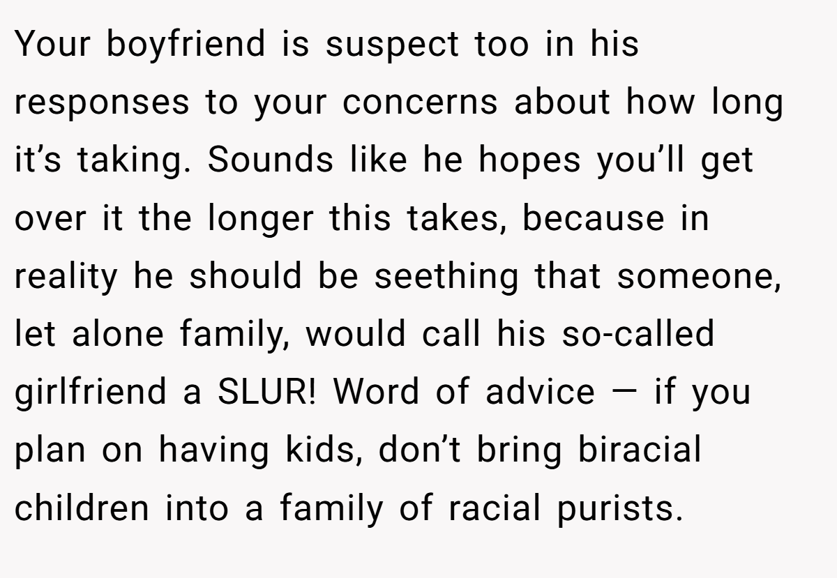 Your boyfriend is suspect too in his responses to your concerns about how long it’s taking. Sounds like he hopes you’ll get over it the longer this takes, because in reality he should be seething that someone, let alone family, would call his so-called girlfriend a SLUR! Word of advice — if you plan on having kids, don’t bring biracial children into a family of racial purists.