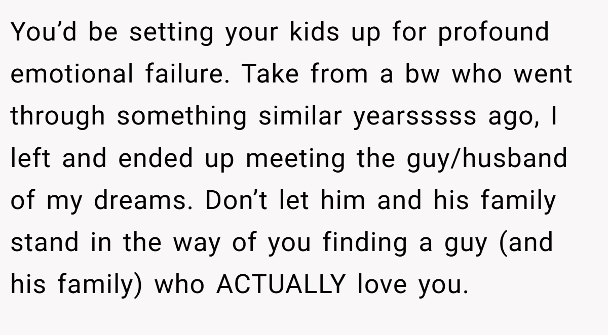 You’d be setting your kids up for profound emotional failure. Take from a bw who went through something similar yearsssss ago, I left and ended up meeting the guy/husband of my dreams. Don’t let him and his family stand in the way of you finding a guy (and his family) who ACTUALLY love you.