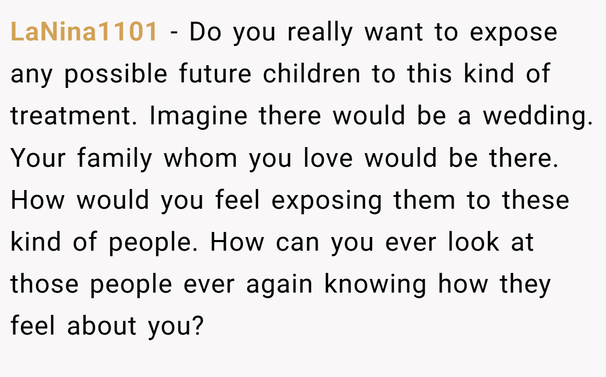 LaNina1101 − Do you really want to expose any possible future children to this kind of treatment. Imagine there would be a wedding. Your family whom you love would be there. How would you feel exposing them to these kind of people. How can you ever look at those people ever again knowing how they feel about you?