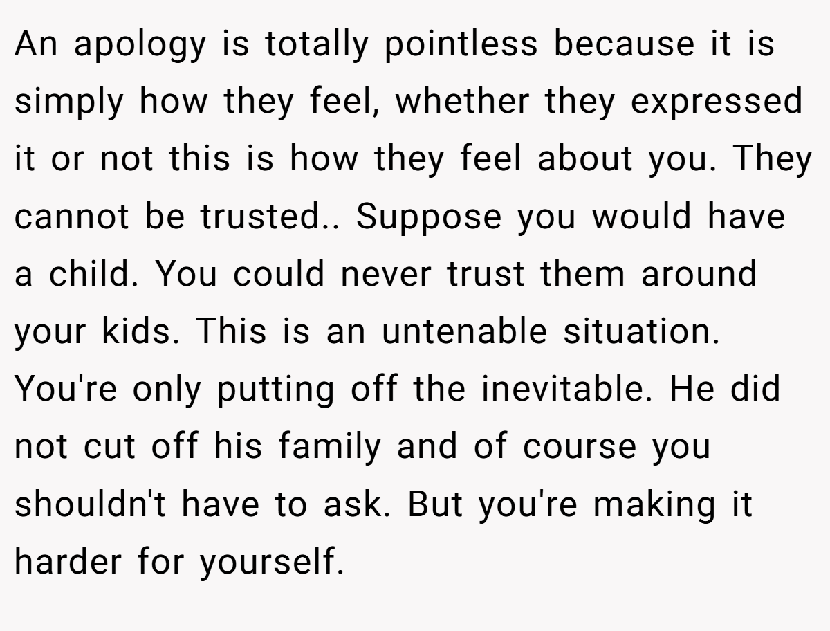 An apology is totally pointless because it is simply how they feel, whether they expressed it or not this is how they feel about you. They cannot be trusted.. Suppose you would have a child. You could never trust them around your kids. This is an untenable situation. You're only putting off the inevitable. He did not cut off his family and of course you shouldn't have to ask. But you're making it harder for yourself.