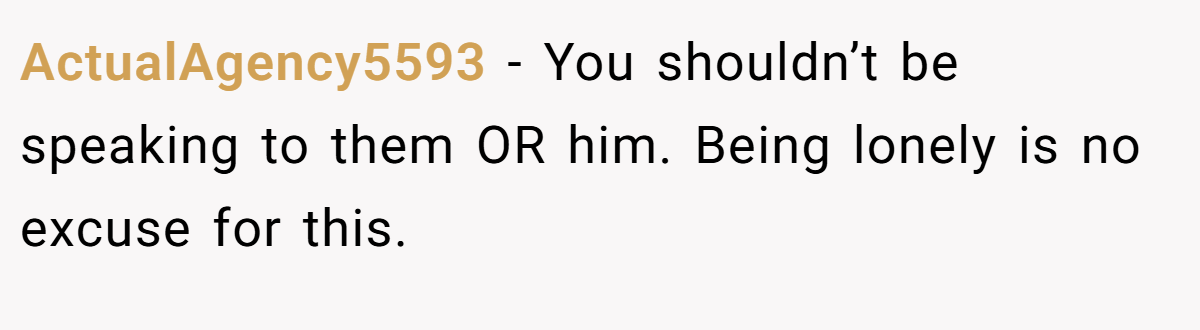 ActualAgency5593 − You shouldn’t be speaking to them OR him. Being lonely is no excuse for this.
