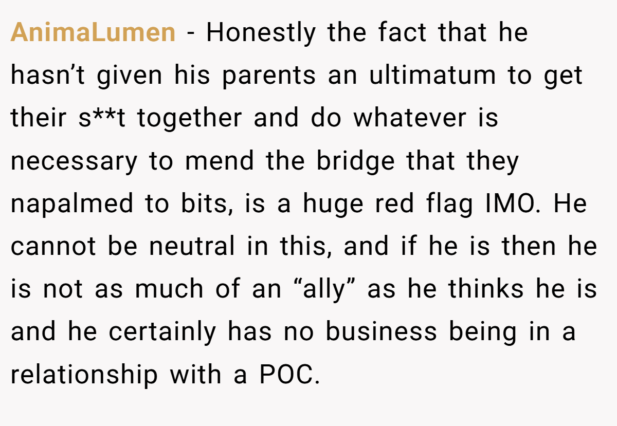 AnimaLumen − Honestly the fact that he hasn’t given his parents an ultimatum to get their s**t together and do whatever is necessary to mend the bridge that they napalmed to bits, is a huge red flag IMO. He cannot be neutral in this, and if he is then he is not as much of an “ally” as he thinks he is and he certainly has no business being in a relationship with a POC.