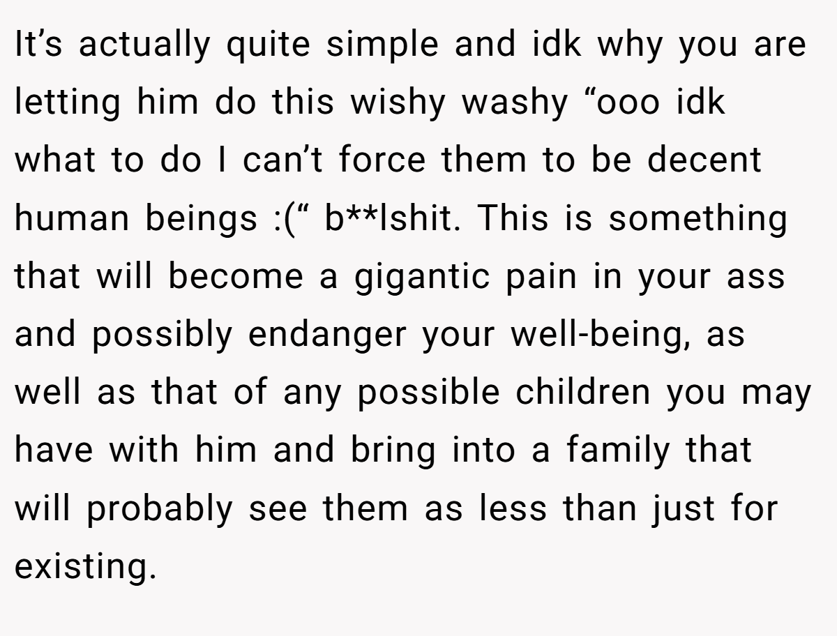 It’s actually quite simple and idk why you are letting him do this wishy washy “ooo idk what to do I can’t force them to be decent human beings :(“ b**lshit. This is something that will become a gigantic pain in your ass and possibly endanger your well-being, as well as that of any possible children you may have with him and bring into a family that will probably see them as less than just for existing.