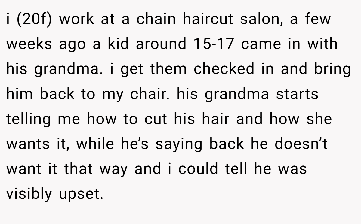 i (20f) work at a chain haircut salon, a few weeks ago a kid around 15-17 came in with his grandma. i get them checked in and bring him back to my chair. his grandma starts telling me how to cut his hair and how she wants it, while he’s saying back he doesn’t want it that way and i could tell he was visibly upset.