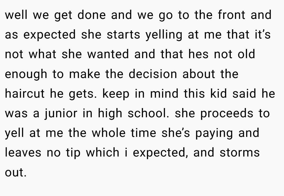 well we get done and we go to the front and as expected she starts yelling at me that it’s not what she wanted and that hes not old enough to make the decision about the haircut he gets. keep in mind this kid said he was a junior in high school. she proceeds to yell at me the whole time she’s paying and leaves no tip which i expected, and storms out.