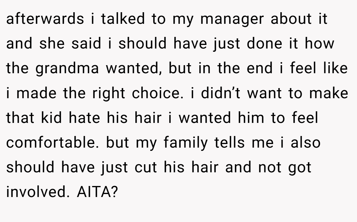 afterwards i talked to my manager about it and she said i should have just done it how the grandma wanted, but in the end i feel like i made the right choice. i didn’t want to make that kid hate his hair i wanted him to feel comfortable. but my family tells me i also should have just cut his hair and not got involved. AITA?