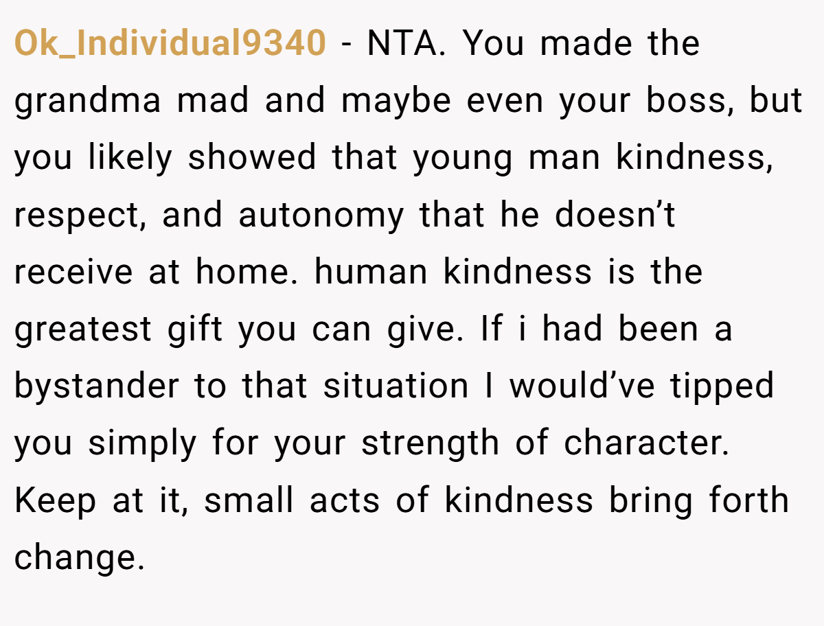 Ok_Individual9340 - NTA. You made the grandma mad and maybe even your boss, but you likely showed that young man kindness, respect, and autonomy that he doesn’t receive at home. human kindness is the greatest gift you can give. If i had been a bystander to that situation I would’ve tipped you simply for your strength of character. Keep at it, small acts of kindness bring forth change.