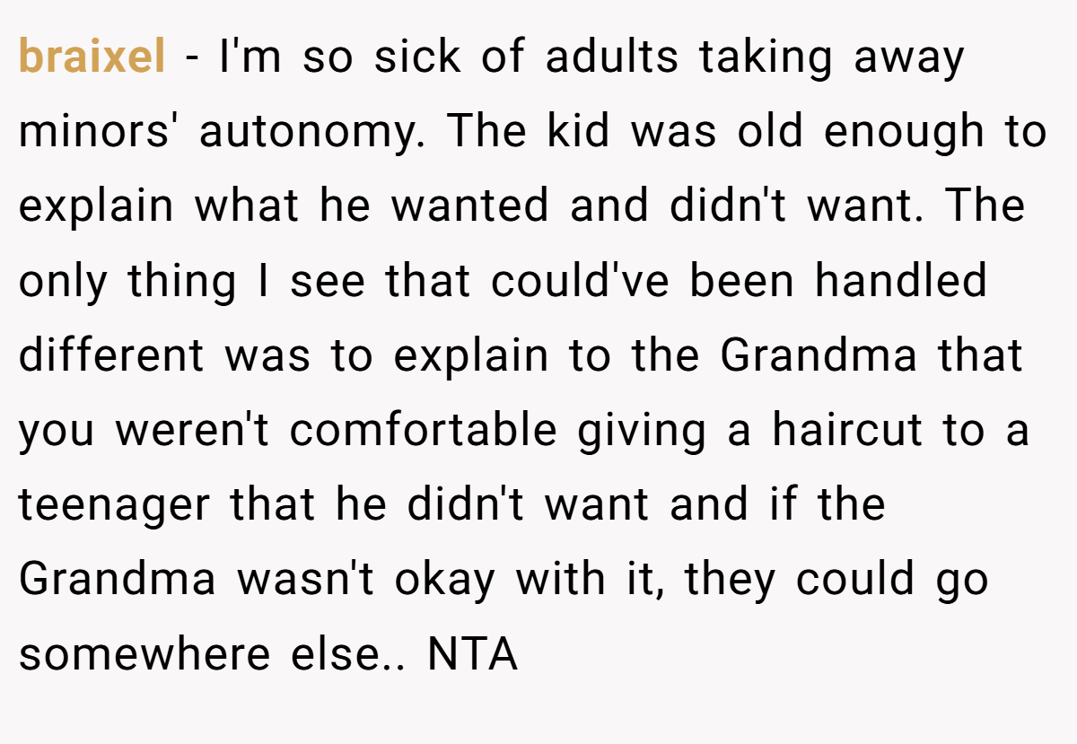 braixel - I'm so sick of adults taking away minors' autonomy. The kid was old enough to explain what he wanted and didn't want. The only thing I see that could've been handled different was to explain to the Grandma that you weren't comfortable giving a haircut to a teenager that he didn't want and if the Grandma wasn't okay with it, they could go somewhere else.. NTA