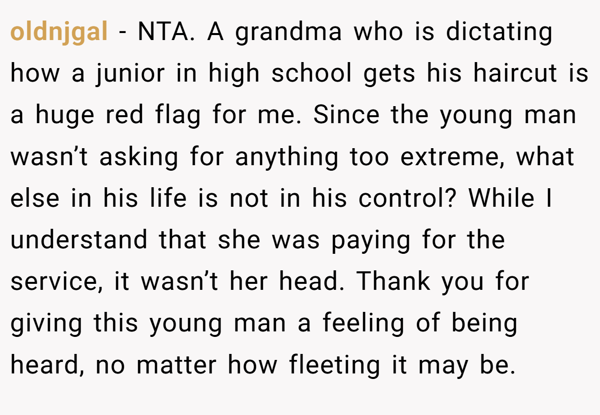 oldnjgal - NTA. A grandma who is dictating how a junior in high school gets his haircut is a huge red flag for me. Since the young man wasn’t asking for anything too extreme, what else in his life is not in his control? While I understand that she was paying for the service, it wasn’t her head. Thank you for giving this young man a feeling of being heard, no matter how fleeting it may be.