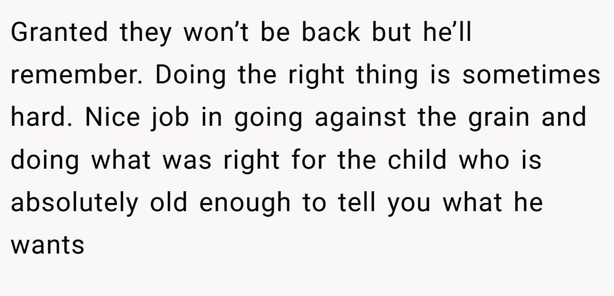 Granted they won’t be back but he’ll remember. Doing the right thing is sometimes hard. Nice job in going against the grain and doing what was right for the child who is absolutely old enough to tell you what he wants