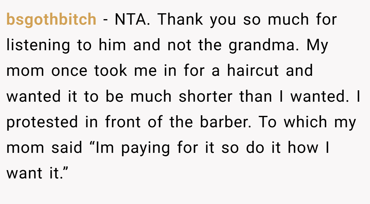 bsgothbitch - NTA. Thank you so much for listening to him and not the grandma. My mom once took me in for a haircut and wanted it to be much shorter than I wanted. I protested in front of the barber. To which my mom said “Im paying for it so do it how I want it.”