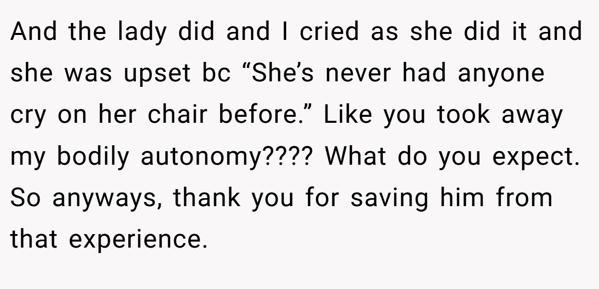 And the lady did and I cried as she did it and she was upset bc “She’s never had anyone cry on her chair before.” Like you took away my bodily autonomy???? What do you expect. So anyways, thank you for saving him from that experience.