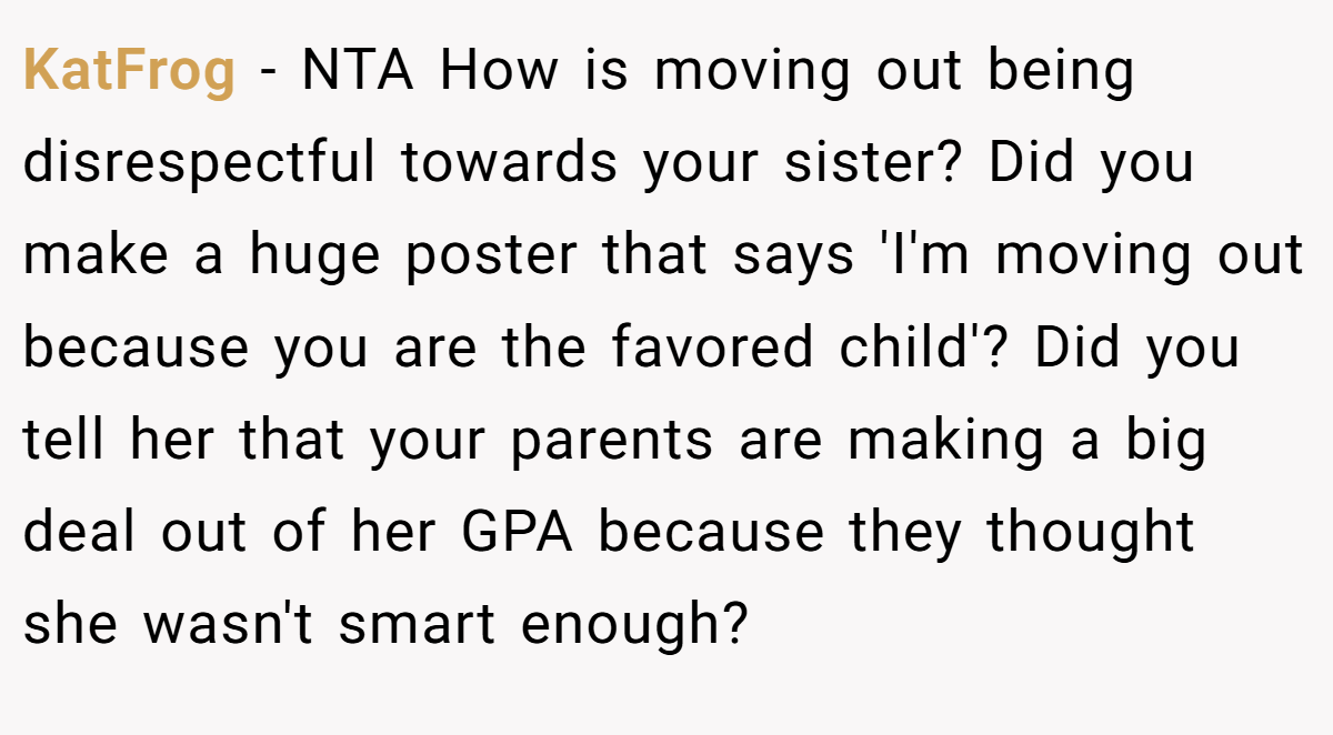 KatFrog − NTA How is moving out being disrespectful towards your sister? Did you make a huge poster that says 'I'm moving out because you are the favored child'? Did you tell her that your parents are making a big deal out of her GPA because they thought she wasn't smart enough?