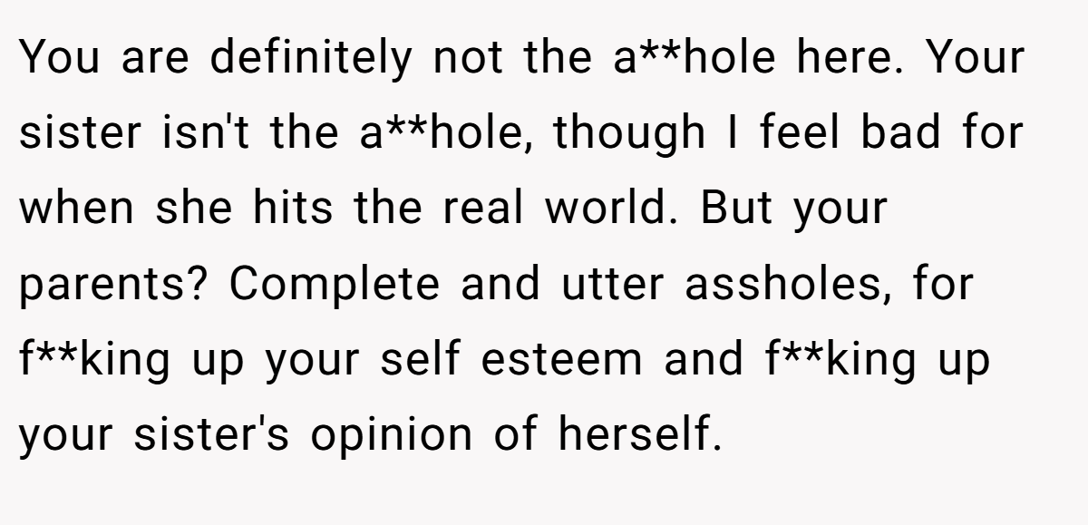 You are definitely not the a**hole here. Your sister isn't the a**hole, though I feel bad for when she hits the real world. But your parents? Complete and utter assholes, for f**king up your self esteem and f**king up your sister's opinion of herself.
