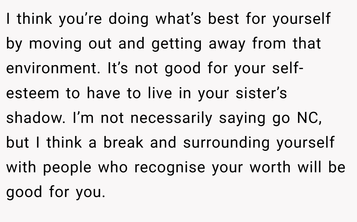 I think you’re doing what’s best for yourself by moving out and getting away from that environment. It’s not good for your self-esteem to have to live in your sister’s shadow. I’m not necessarily saying go NC, but I think a break and surrounding yourself with people who recognise your worth will be good for you.