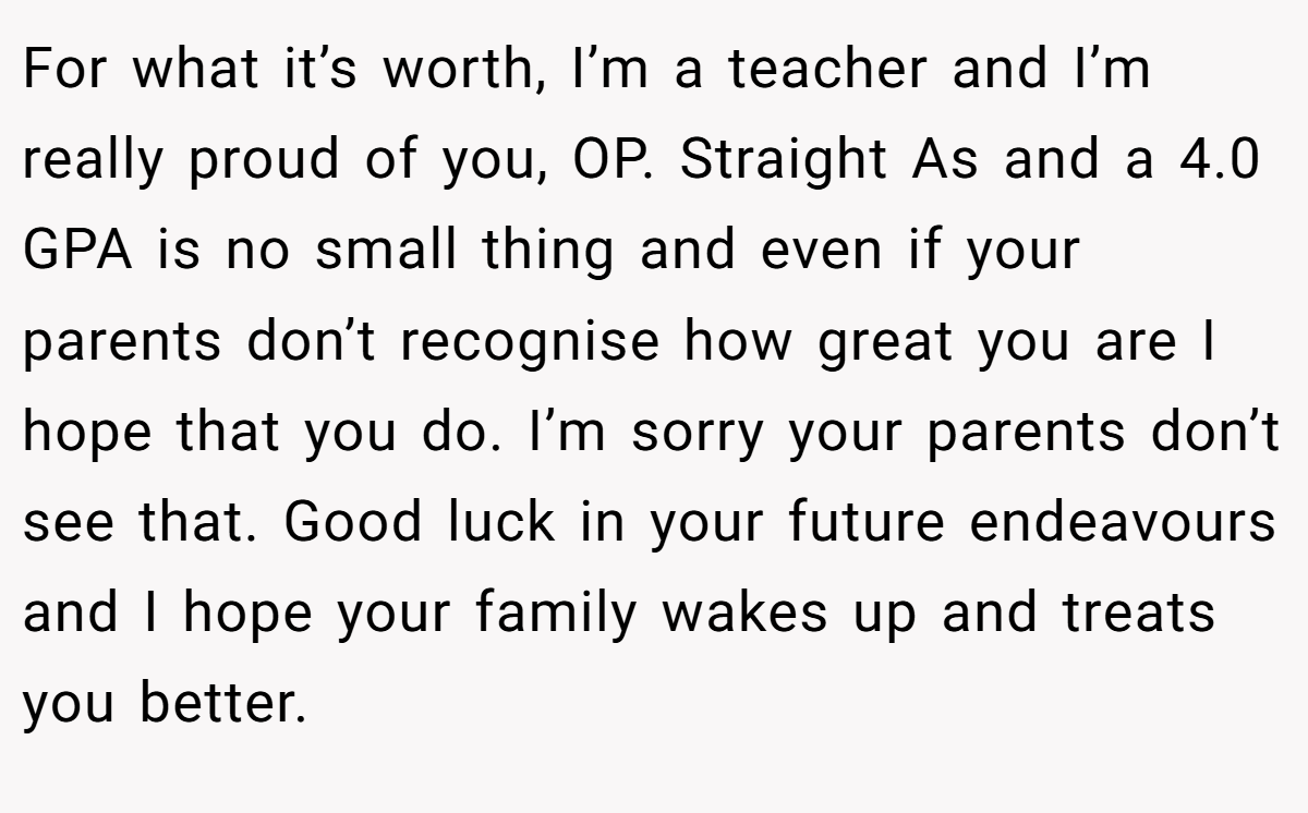 For what it’s worth, I’m a teacher and I’m really proud of you, OP. Straight As and a 4.0 GPA is no small thing and even if your parents don’t recognise how great you are I hope that you do. I’m sorry your parents don’t see that. Good luck in your future endeavours and I hope your family wakes up and treats you better.