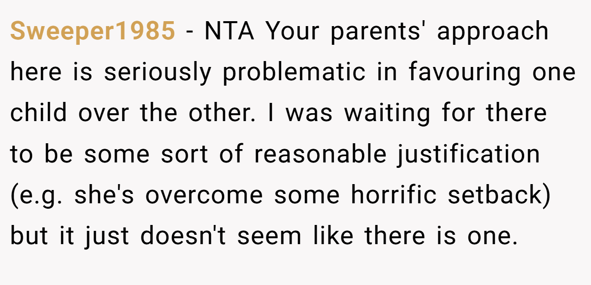 Sweeper1985 − NTA Your parents' approach here is seriously problematic in favouring one child over the other. I was waiting for there to be some sort of reasonable justification (e.g. she's overcome some horrific setback) but it just doesn't seem like there is one.