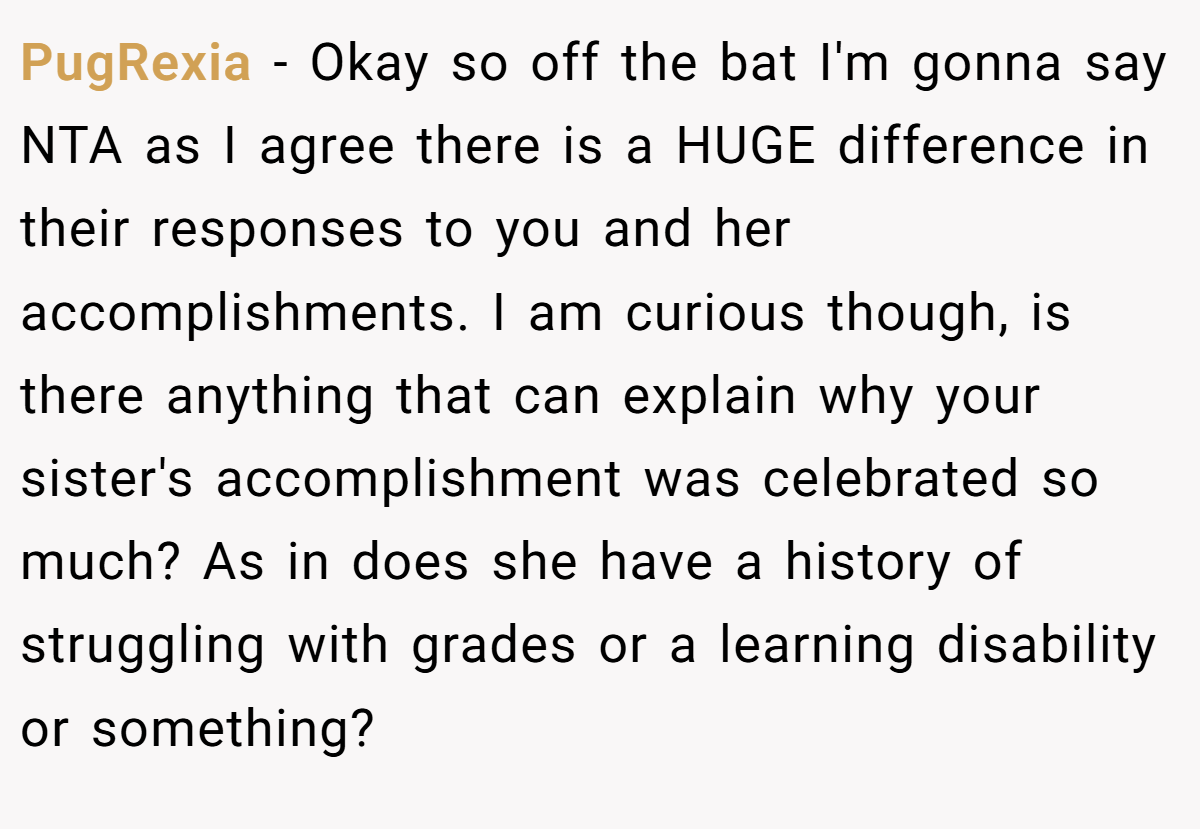 PugRexia − Okay so off the bat I'm gonna say NTA as I agree there is a HUGE difference in their responses to you and her accomplishments. I am curious though, is there anything that can explain why your sister's accomplishment was celebrated so much? As in does she have a history of struggling with grades or a learning disability or something?